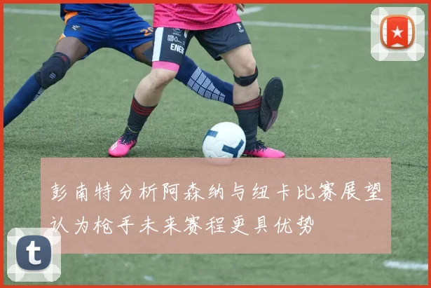彭南特分析阿森纳与纽卡比赛展望认为枪手未来赛程更具优势