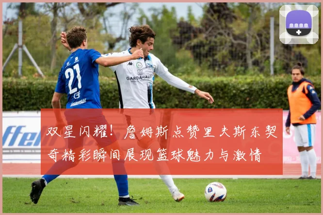 双星闪耀！詹姆斯点赞里夫斯东契奇精彩瞬间展现篮球魅力与激情