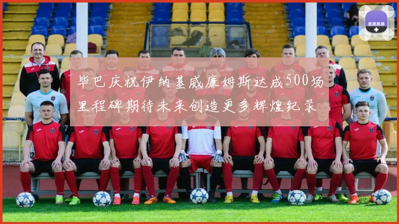 毕巴庆祝伊纳基威廉姆斯达成500场里程碑期待未来创造更多辉煌纪录