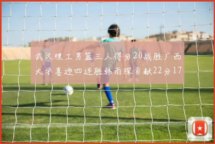 武汉理工男篮三人得分20战胜广西大学喜迎四连胜韩雨琛贡献22分17篮板张志才狂砍32分