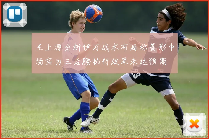 王上源分析伊万战术布局称菱形中场实为三后腰执行效果未达预期