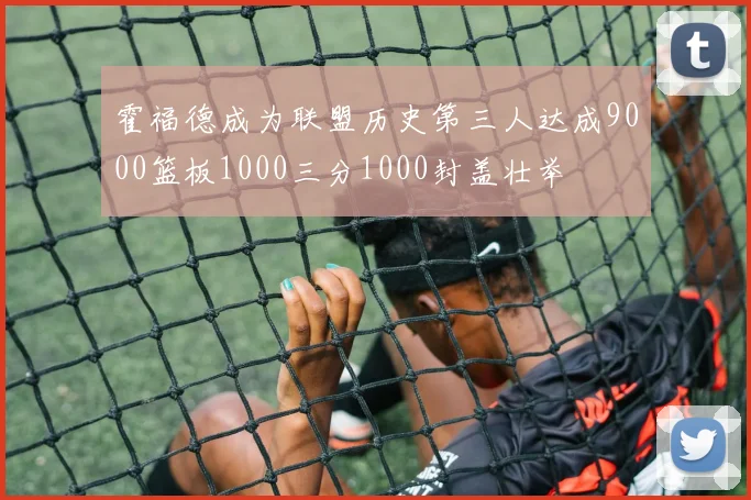 霍福德成为联盟历史第三人达成9000篮板1000三分1000封盖壮举