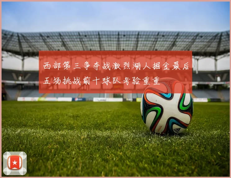 西部第三争夺战激烈湖人掘金最后五场挑战前十球队考验重重