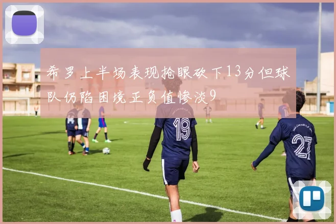 希罗上半场表现抢眼砍下13分但球队仍陷困境正负值惨淡9