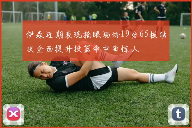 伊森近期表现抢眼场均19分65板助攻全面提升投篮命中率惊人