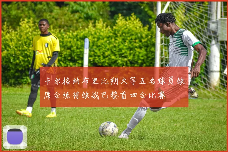 卡尔格纳布里比朔夫等五名球员缺席合练将缺战巴黎首回合比赛