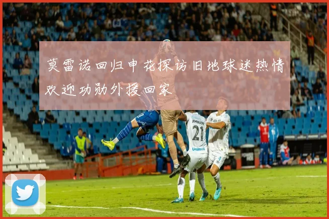 莫雷诺回归申花探访旧地球迷热情欢迎功勋外援回家