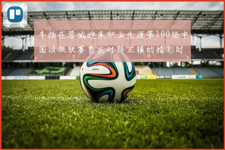 李扬在蓉城迎来职业生涯第100场中国顶级联赛首发对阵三镇的精彩时刻
