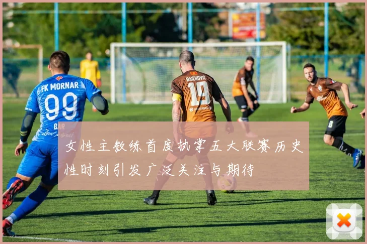 女性主教练首度执掌五大联赛历史性时刻引发广泛关注与期待