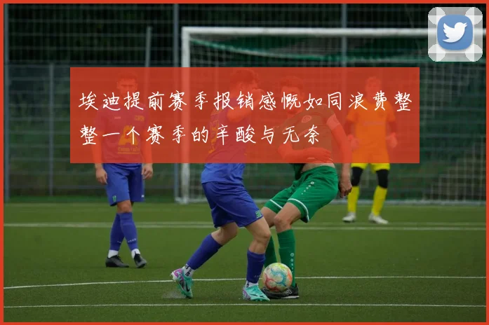 埃迪提前赛季报销感慨如同浪费整整一个赛季的辛酸与无奈