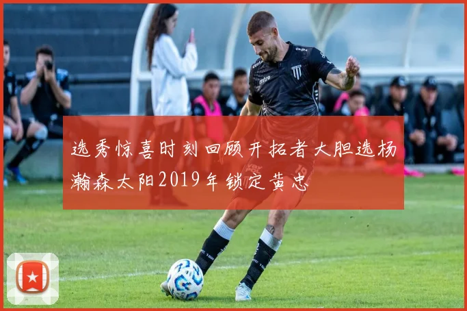 选秀惊喜时刻回顾开拓者大胆选杨瀚森太阳2019年锁定黄忠