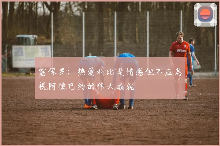 富保罗：热爱科比是情感但不应忽视阿德巴约的伟大成就