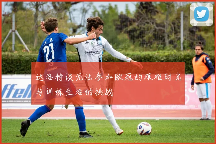 达洛特谈无法参加欧冠的艰难时光与训练生活的挑战