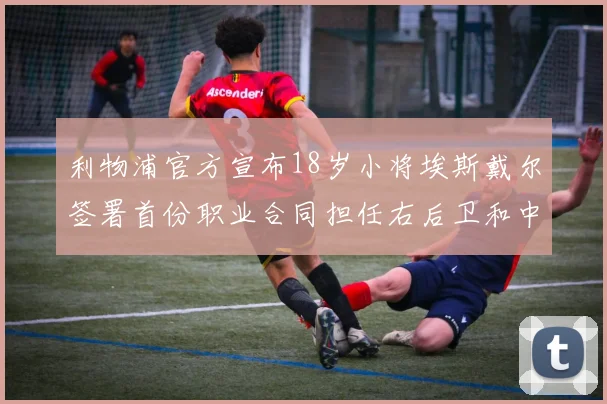 利物浦官方宣布18岁小将埃斯戴尔签署首份职业合同担任右后卫和中卫